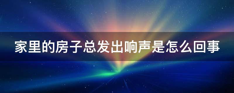 家里的房子总发出响声是怎么回事（家里的房子总发出响声是怎么回事啊）