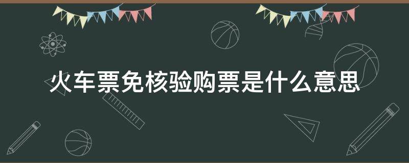 火车票免核验购票是什么意思（火车票免核验出票服务是什么意思）