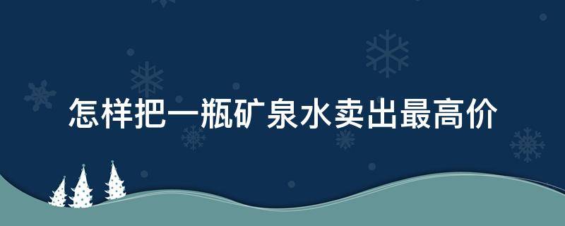 怎样把一瓶矿泉水卖出最高价（怎么把一瓶矿泉水卖到300元）