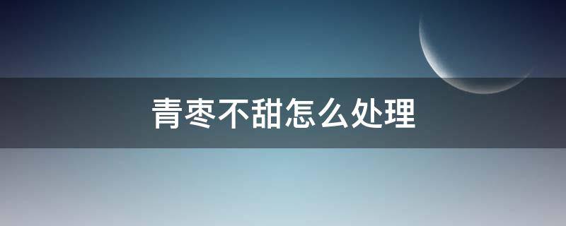 青枣不甜怎么处理（青枣不甜怎么处理干净）