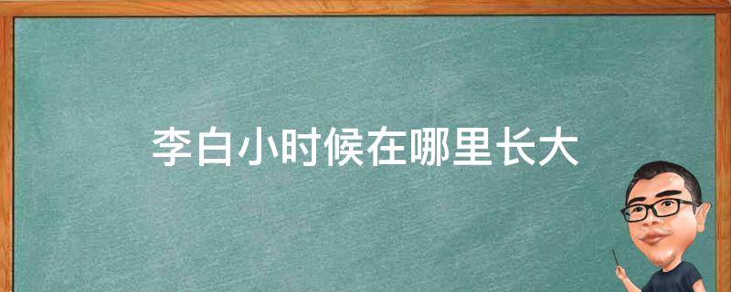 李白小时候在哪里长大（李白小时候在哪里长大的呢?）