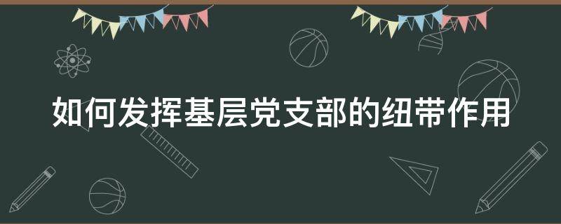 如何发挥基层党支部的纽带作用（如何发挥好基层党支部的作用）