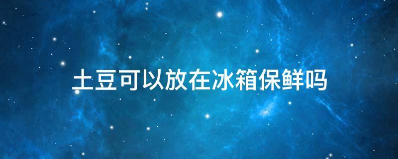 土豆可以放在冰箱保鲜吗 土豆可以放在冰箱保鲜吗多久