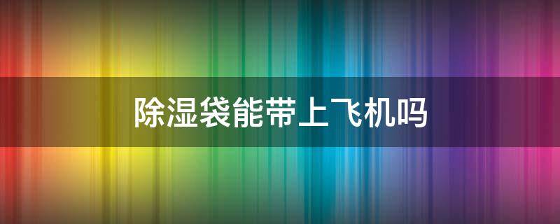 除湿袋能带上飞机吗 除湿袋可以带上飞机吗