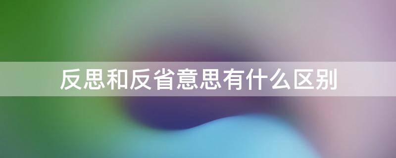 反思和反省意思有什么区别 反思和反省意思有什么区别呢