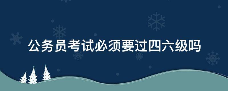 公务员考试必须要过四六级吗（公务员考试必须要过四六级吗知乎）