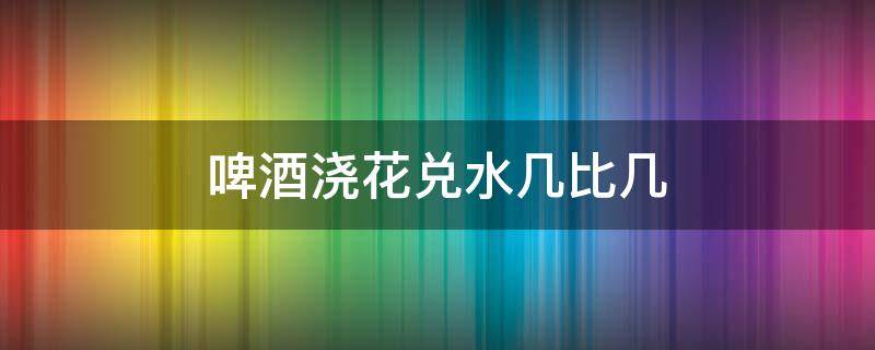 啤酒浇花兑水几比几 啤酒浇花兑水几比几比较好