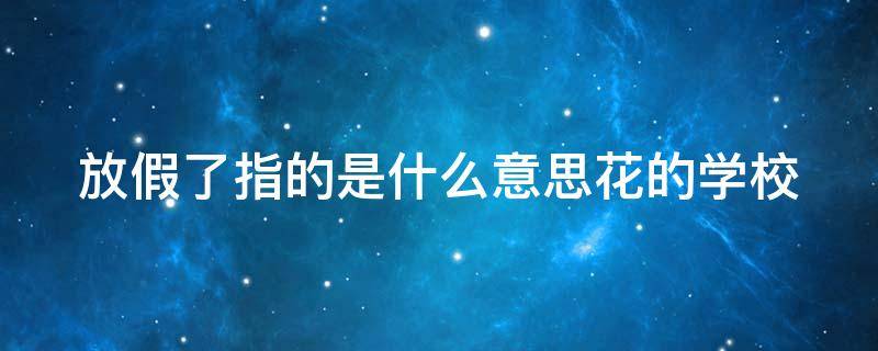 放假了指的是什么意思花的学校（花的学校课文中放假了指的是什么意思）