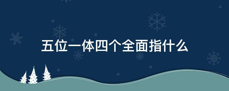 五位一体四个全面指什么（五位一体四个全面指什么四个全面是谁提出来）