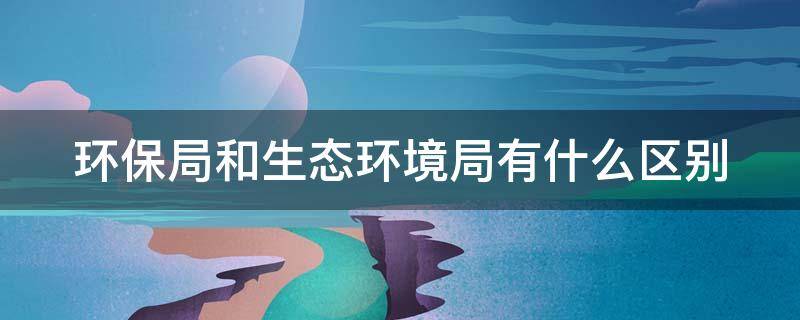 环保局和生态环境局有什么区别（环保局和生态环境局有什么样的区别）