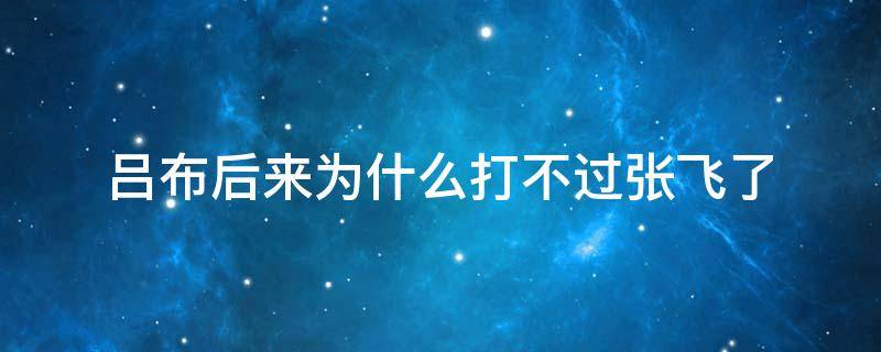 吕布后来为什么打不过张飞了 吕布后期为什么打不过张飞