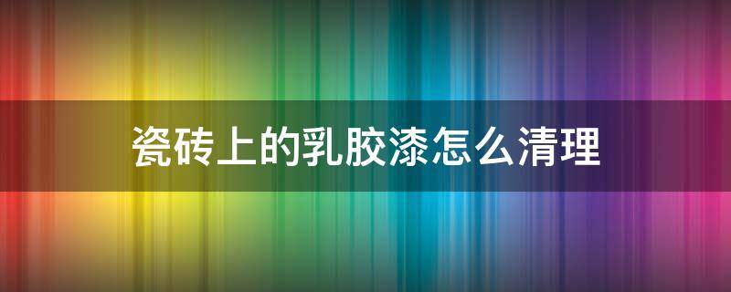 瓷砖上的乳胶漆怎么清理 瓷砖上的乳胶漆用什么清除