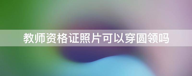 教师资格证照片可以穿圆领吗 教师资格证证件照可以穿圆领衣服吗