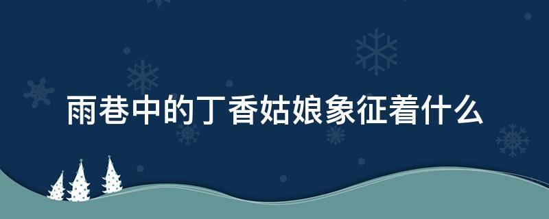 雨巷中的丁香姑娘象征着什么（雨巷中的丁香姑娘象征着什么意思）