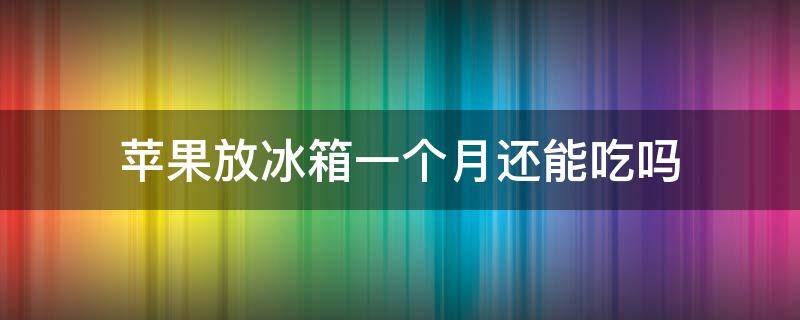 苹果放冰箱一个月还能吃吗（苹果放冰箱一个月还能吃吗会坏吗）