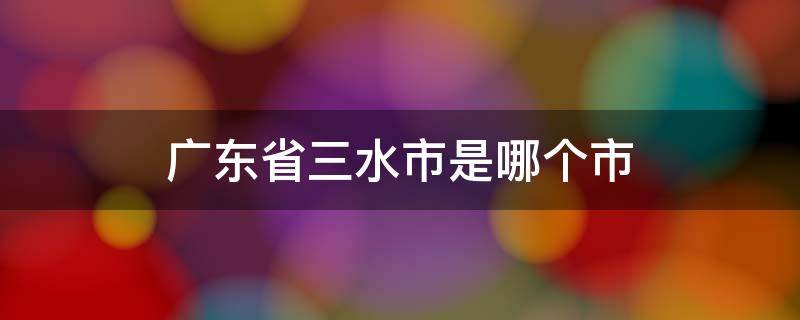 广东省三水市是哪个市（广东省三水市是哪个市管）