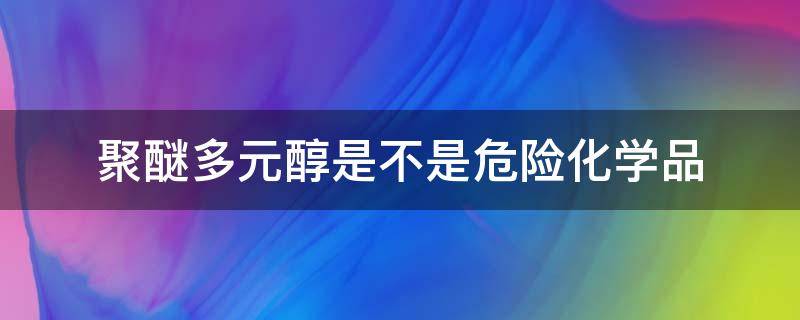 聚醚多元醇是不是危险化学品（聚醚多元醇是不是危险化学品类）