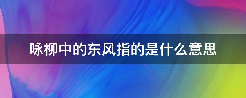 咏柳中的东风指的是什么意思 咏柳宋曾巩这首诗中的东风指的是什么