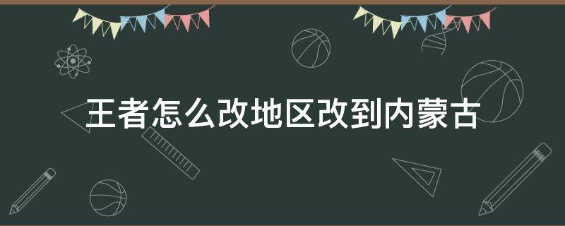 王者怎么改地区改到内蒙古（王者怎么改地区改到内蒙古的）