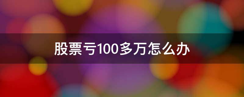 股票亏100多万怎么办（股票亏了一百多万）