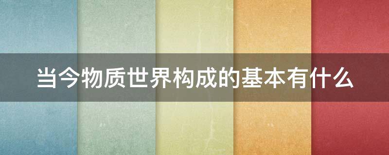 当今物质世界构成的基本有什么（当今物质世界构成的基本有什么要素）