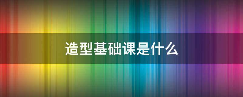 造型基础课是什么（造型基础课是什么内容）