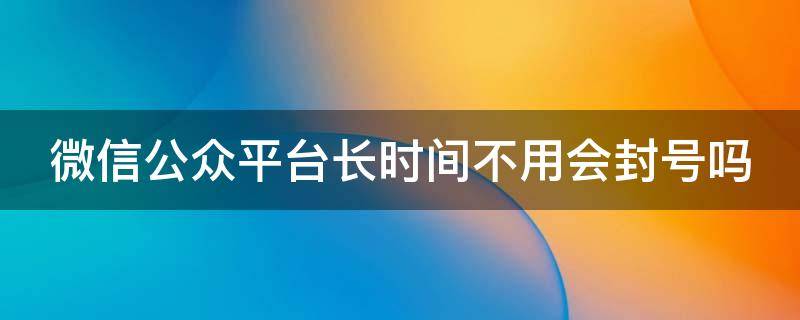 微信公众平台长时间不用会封号吗（微信公众号长期不用会被注销吗）