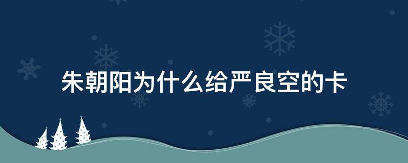 朱朝阳为什么给严良空的卡（朱朝阳为什么要给空卡）