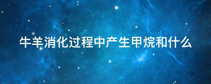 牛羊消化过程中产生甲烷和什么（牛羊消化过程中产生甲烷和什么气体）