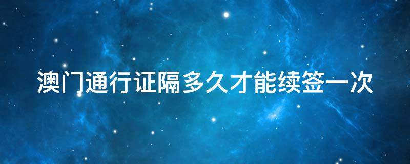 澳门通行证隔多久才能续签一次 澳门通行证多久可以续签一次