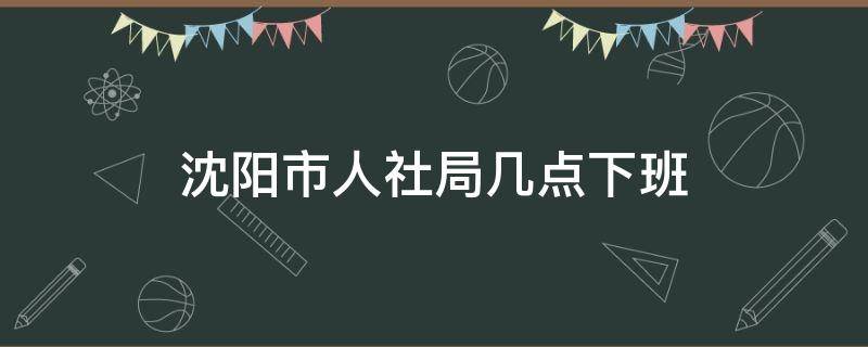 沈阳市人社局几点下班 沈阳市人社局几点下班啊