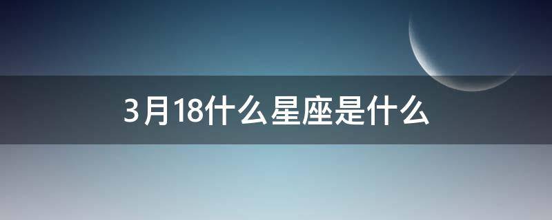 3月18什么星座是什么（3月18日是什么星座的正确的答案）