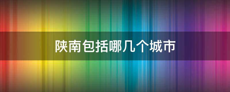 陕南包括哪几个城市 陕南包括哪几个城市及距离西安距离