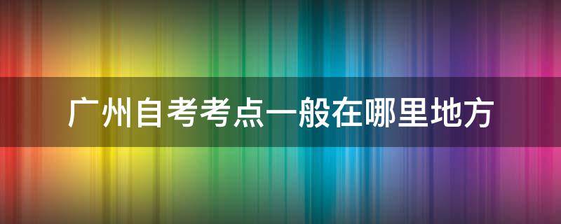 广州自考考点一般在哪里地方（广州自考考点一般在哪里地方考）