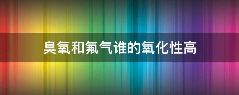 臭氧和氟气谁的氧化性高（臭氧和氟气谁的氧化性强）