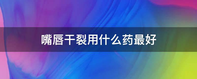 嘴唇干裂用什么药最好（嘴唇干裂用什么药最好外国牌子）