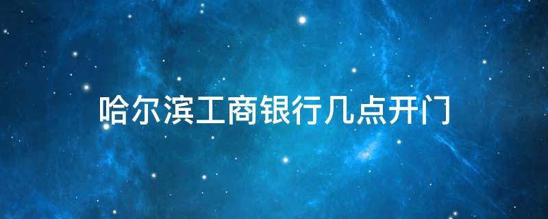 哈尔滨工商银行几点开门 哈尔滨工商银行几点下班时间