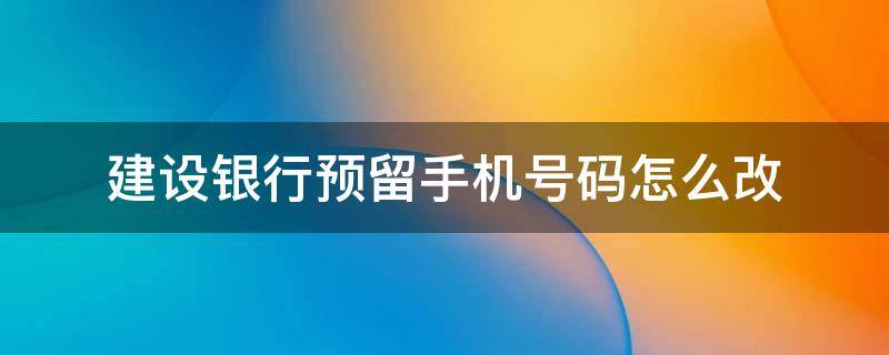 建设银行预留手机号码怎么改 建设银行预留手机号码怎么改绑