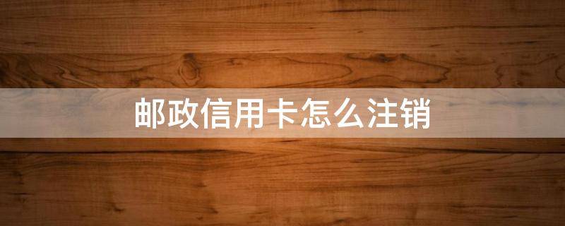 邮政信用卡怎么注销 邮政信用卡怎么注销在手机上操作