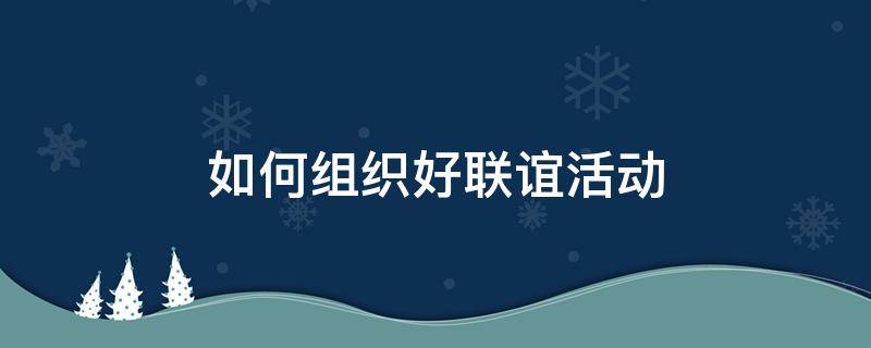 如何组织好联谊活动（如何组织好联谊活动心得体会）