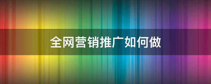 全网营销推广如何做 全网营销怎么做有效推广