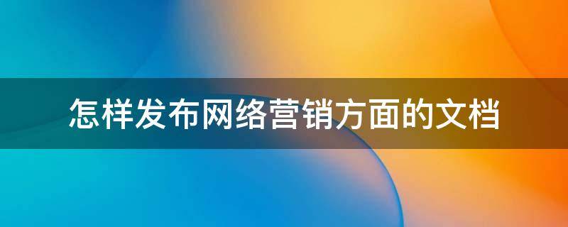 怎样发布网络营销方面的文档（怎样发布网络营销方面的文档内容）