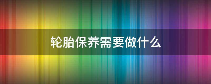 轮胎保养需要做什么 轮胎保养需要做什么工作