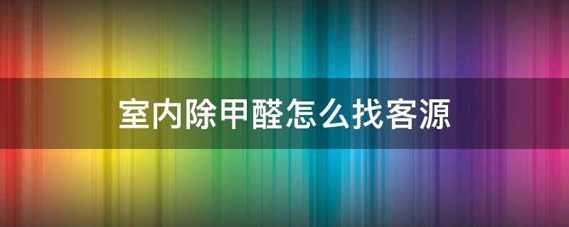 室内除甲醛怎么找客源 室内除甲醛怎么找客源呢