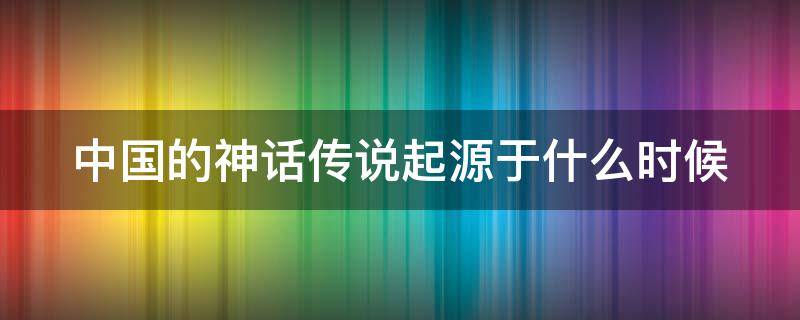 中国的神话传说起源于什么时候（中国的神话起源什么时候什么地方）