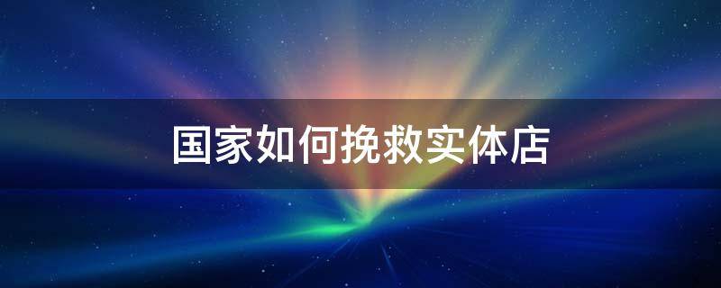 国家如何挽救实体店 国家如何挽救实体经济