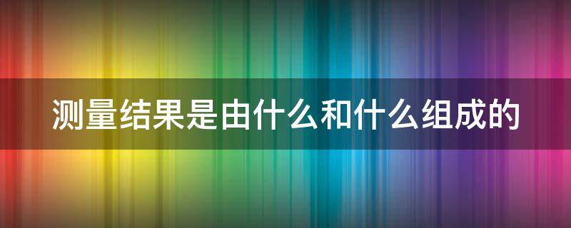 测量结果是由什么和什么组成的（测量结果是由什么和什么组成的物理）