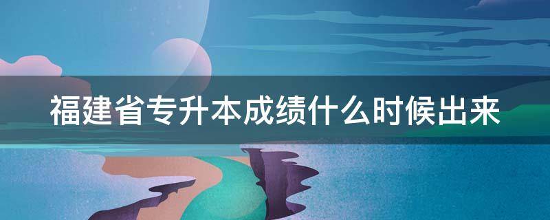 福建省专升本成绩什么时候出来 福建省专升本成绩什么时候出来的