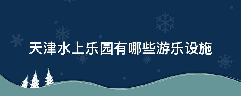 天津水上乐园有哪些游乐设施 天津水上乐园有哪些游乐设施可以玩