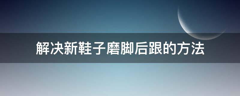 解决新鞋子磨脚后跟的方法（解决新鞋子磨脚后跟的方法是什么）